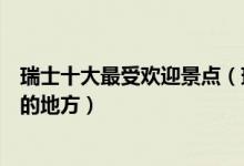 瑞士十大最受欢迎景点（瑞士热门旅游景点瑞士旅游多人去的地方）