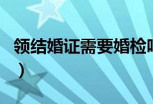 领结婚证需要婚检吗（快来这里看具体说明了）