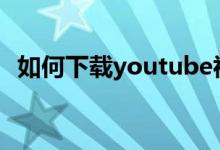 如何下载youtube视频（下载视频的步骤）