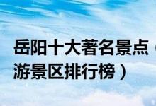 岳阳十大著名景点（岳阳最有名的景点岳阳旅游景区排行榜）