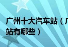 广州十大汽车站（广州汽车站排名广州的汽车站有哪些）