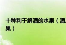 十种利于解酒的水果（酒后吃什么水果解酒能快速解酒的水果）