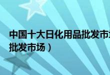 中国十大日化用品批发市场（日化批发去哪里进货著名百货批发市场）