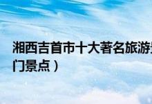 湘西吉首市十大著名旅游景点（吉首市有哪些好玩的地方热门景点）