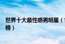 世界十大最性感男明星（世界身材好的男明星肌肉帅哥排行榜）