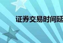 证券交易时间延长（证券交易时间）