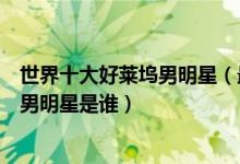 世界十大好莱坞男明星（最受欢迎的好莱坞男星好莱坞最火男明星是谁）