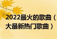 2022最火的歌曲（2022好听的歌曲前十名十大最新热门歌曲）
