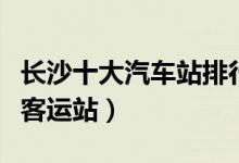 长沙十大汽车站排行榜（长沙有几个长途汽车客运站）