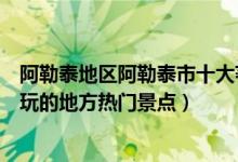 阿勒泰地区阿勒泰市十大著名旅游景点（阿勒泰市有哪些好玩的地方热门景点）