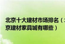 北京十大建材市场排名（北京家居建材批发市场哪个最大北京建材家具城有哪些）