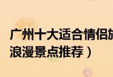 广州十大适合情侣旅游的地方（广州情侣约会浪漫景点推荐）
