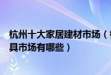 杭州十大家居建材市场（杭州最大的建材市场在哪里杭州家具市场有哪些）