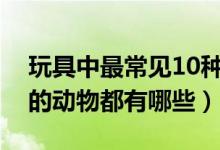 玩具中最常见10种动物（玩具周边中常出现的动物都有哪些）