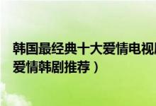 韩国最经典十大爱情电视剧（好看的爱情韩剧盘点经典浪漫爱情韩剧推荐）