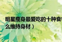 明星瘦身最爱吃的十种食物（明星喜欢的减肥食物明星吃什么维持身材）