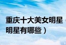 重庆十大美女明星（重庆美女明星盘点重庆女明星有哪些）