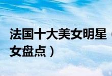 法国十大美女明星（法国第一美女是谁法国美女盘点）