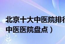 北京十大中医院排行（北京中医院哪家好北京中医医院盘点）