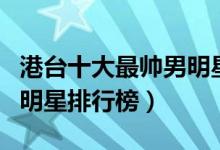 港台十大最帅男明星（港台最帅的男星港台男明星排行榜）