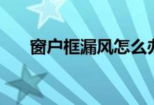 窗户框漏风怎么办（有这些解决办法）
