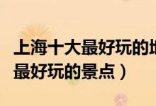 上海十大最好玩的地方（上海哪里最好玩上海最好玩的景点）