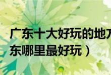 广东十大好玩的地方（广东好玩的旅游景点广东哪里最好玩）