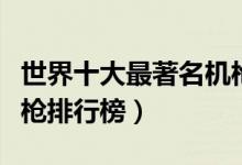 世界十大最著名机枪盘点（世界最具杀伤力机枪排行榜）