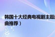 韩国十大经典电视剧主题曲（好听的韩剧歌曲盘点韩剧主题曲推荐）