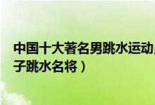 中国十大著名男跳水运动员（中国男子跳水奥运冠军中国男子跳水名将）