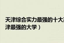 天津综合实力最强的十大高校（天津十大最牛大学排行榜天津最强的大学）