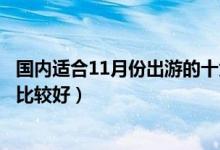 国内适合11月份出游的十大景点（十一月份适合去哪里旅游比较好）