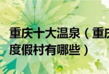 重庆十大温泉（重庆泡温泉的好去处重庆温泉度假村有哪些）