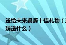 送给未来婆婆十佳礼物（送婆婆的实用礼物排行见男朋友妈妈送什么）