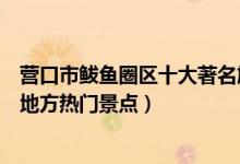 营口市鲅鱼圈区十大著名旅游景点（鲅鱼圈区有哪些好玩的地方热门景点）