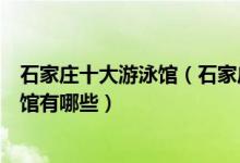 石家庄十大游泳馆（石家庄游泳馆排行榜石家庄最好的游泳馆有哪些）