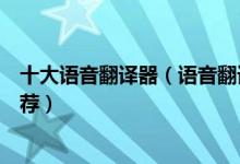 十大语音翻译器（语音翻译软件哪个好用语音在线翻译器推荐）