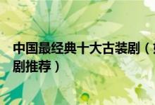 中国最经典十大古装剧（好看的古装剧有哪些经典古装电视剧推荐）