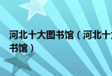 河北十大图书馆（河北十大著名图书馆河北有哪些知名的图书馆）