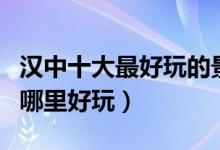汉中十大最好玩的景点（汉中好玩的地方汉中哪里好玩）