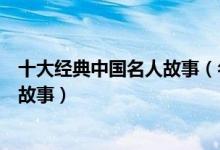 十大经典中国名人故事（名人励志故事精选中国著名的名人故事）