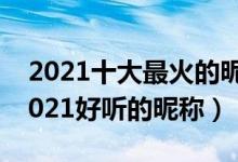 2021十大最火的昵称（2021抖音火爆昵称2021好听的昵称）