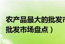 农产品最大的批发市场（中国十大著名农产品批发市场盘点）