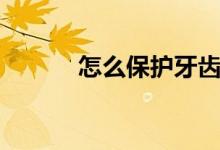 怎么保护牙齿（如何保护牙齿）