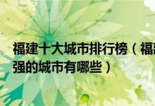 福建十大城市排行榜（福建省城市排名顺序福建综合实力最强的城市有哪些）