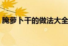 腌萝卜干的做法大全（腌萝卜干怎么做好吃）