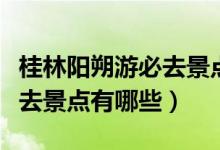 桂林阳朔游必去景点旅游攻略（桂林阳朔游必去景点有哪些）
