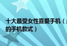十大最受女性喜爱手机（最热门女性手机推荐最受女生欢迎的手机款式）