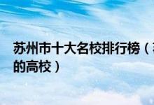 苏州市十大名校排行榜（苏州最好的十所大学苏州市最出名的高校）