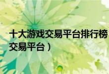 十大游戏交易平台排行榜（正规游戏账号交易平台热门游戏交易平台）